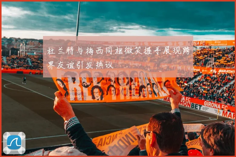 杜兰特与梅西同框微笑握手展现跨界友谊引发热议