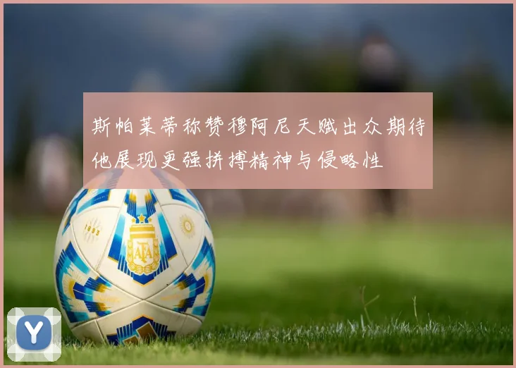 斯帕莱蒂称赞穆阿尼天赋出众期待他展现更强拼搏精神与侵略性