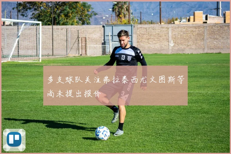 多支球队关注弗拉泰西尤文图斯等尚未提出报价