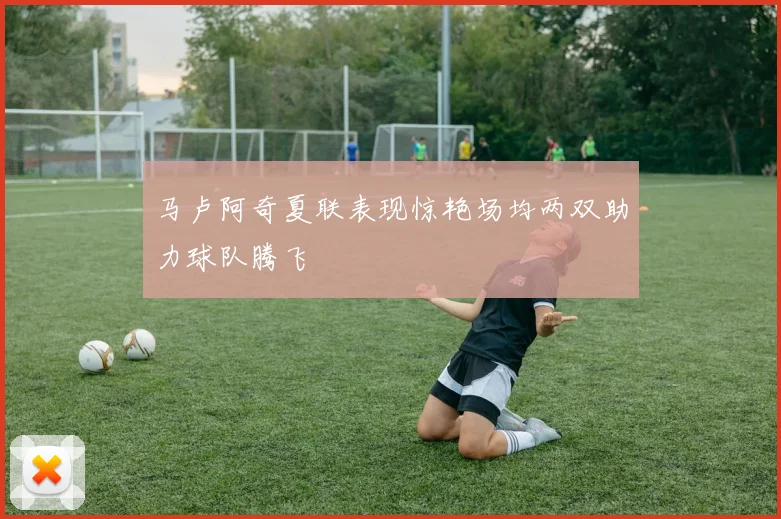 马卢阿奇夏联表现惊艳场均两双助力球队腾飞