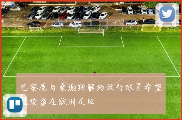巴黎愿与桑谢斯解约放行球员希望继续留在欧洲足坛