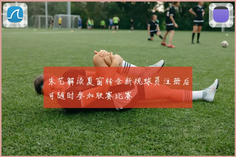 朱艺解读夏窗转会新规球员注册后可随时参加联赛比赛